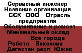 Сервисный инженер › Название организации ­ ССК, ООО › Отрасль предприятия ­ Обслуживание и ремонт › Минимальный оклад ­ 35 000 - Все города Работа » Вакансии   . Дагестан респ.,Южно-Сухокумск г.